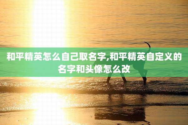 和平精英怎么自己取名字,和平精英自定义的名字和头像怎么改