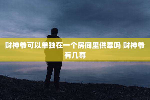 财神爷可以单独在一个房间里供奉吗 财神爷有几尊