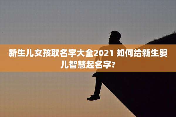 新生儿女孩取名字大全2021 如何给新生婴儿智慧起名字?