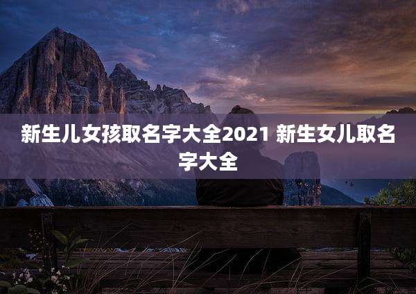 新生儿女孩取名字大全2021 新生女儿取名字大全