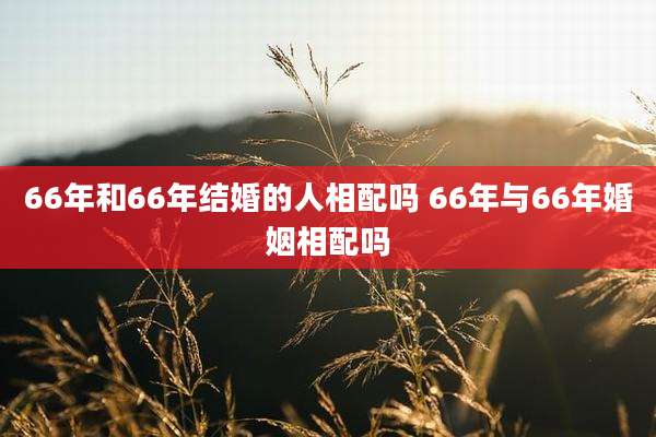 66年和66年结婚的人相配吗 66年与66年婚姻相配吗