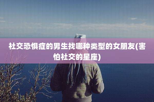 社交恐惧症的男生找哪种类型的女朋友(害怕社交的星座)