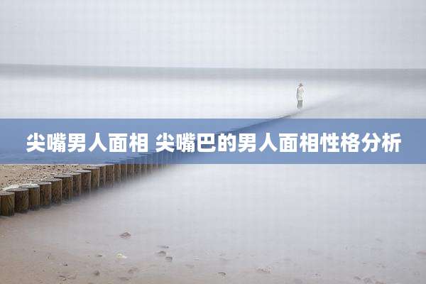 尖嘴男人面相 尖嘴巴的男人面相性格分析