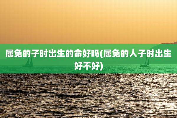 属兔的子时出生的命好吗(属兔的人子时出生好不好)