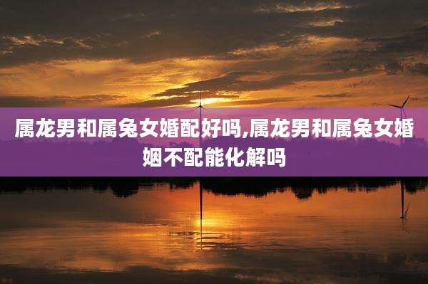 属龙男和属兔女婚配好吗,属龙男和属兔女婚姻不配能化解吗