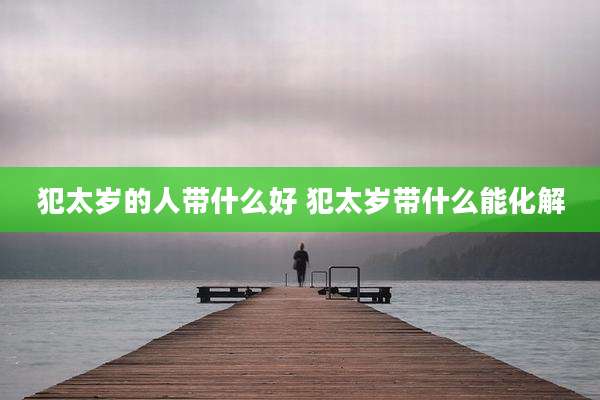 犯太岁的人带什么好 犯太岁带什么能化解