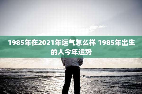 1985年在2021年运气怎么样 1985年出生的人今年运势