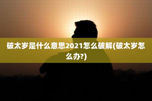 破太岁是什么意思2021怎么破解(破太岁怎么办?)
