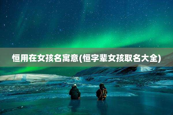 恒用在女孩名寓意(恒字辈女孩取名大全)