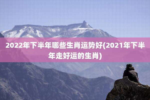 2022年下半年哪些生肖运势好(2021年下半年走好运的生肖)