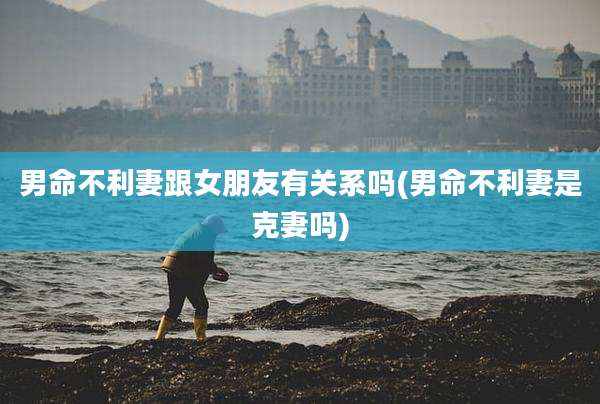 男命不利妻跟女朋友有关系吗(男命不利妻是克妻吗)