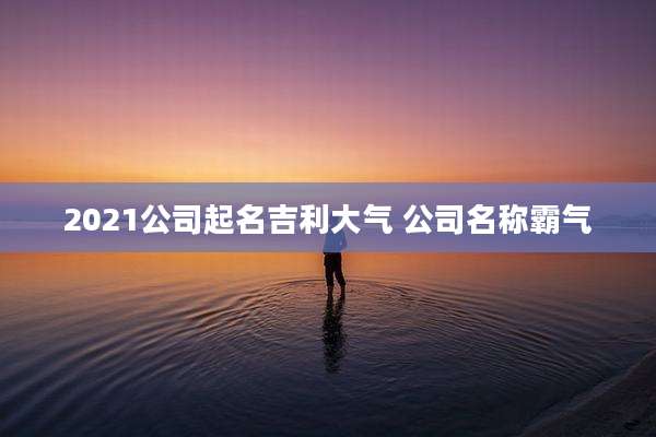2021公司起名吉利大气 公司名称霸气
