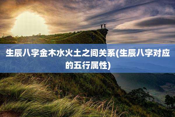 生辰八字金木水火土之间关系(生辰八字对应的五行属性)