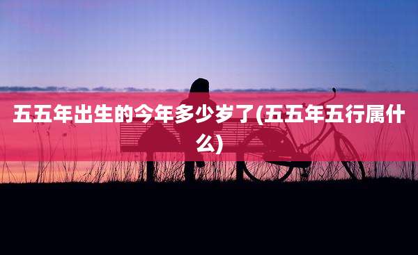五五年出生的今年多少岁了(五五年五行属什么)