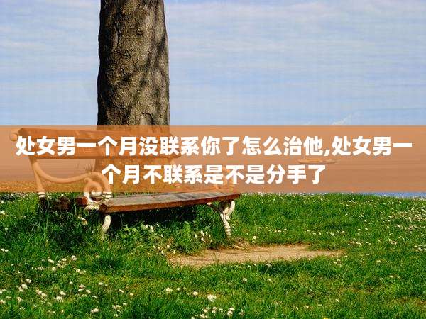 处女男一个月没联系你了怎么治他,处女男一个月不联系是不是分手了
