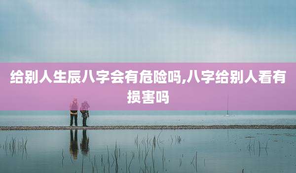 给别人生辰八字会有危险吗,八字给别人看有损害吗