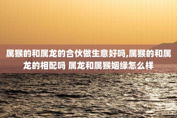 属猴的和属龙的合伙做生意好吗,属猴的和属龙的相配吗 属龙和属猴姻缘怎么样
