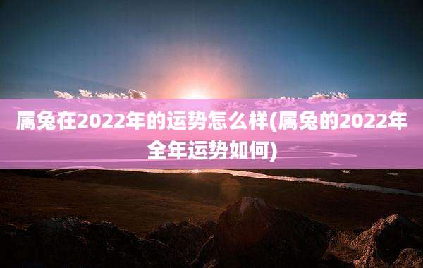 属兔在2022年的运势怎么样(属兔的2022年全年运势如何)
