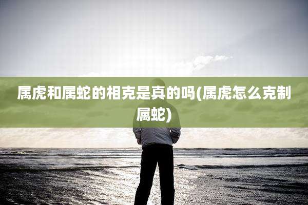 属虎和属蛇的相克是真的吗(属虎怎么克制属蛇)