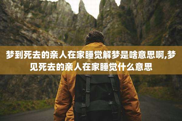 梦到死去的亲人在家睡觉解梦是啥意思啊,梦见死去的亲人在家睡觉什么意思