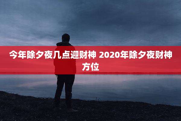 今年除夕夜几点迎财神 2020年除夕夜财神方位