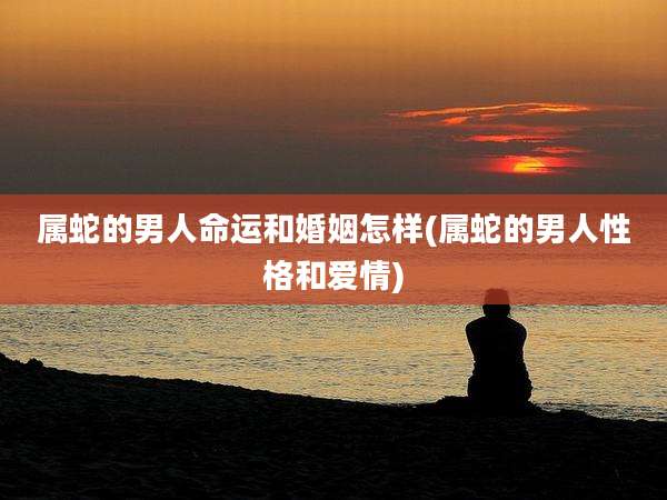 属蛇的男人命运和婚姻怎样(属蛇的男人性格和爱情)