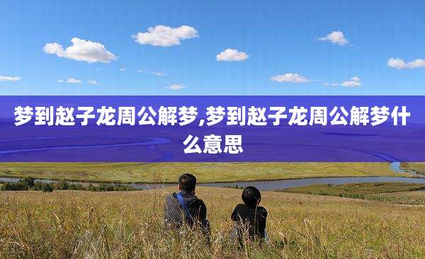 梦到赵子龙周公解梦,梦到赵子龙周公解梦什么意思