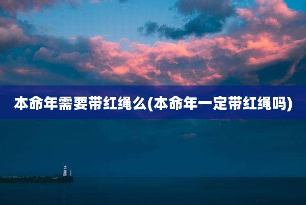 本命年需要带红绳么(本命年一定带红绳吗)