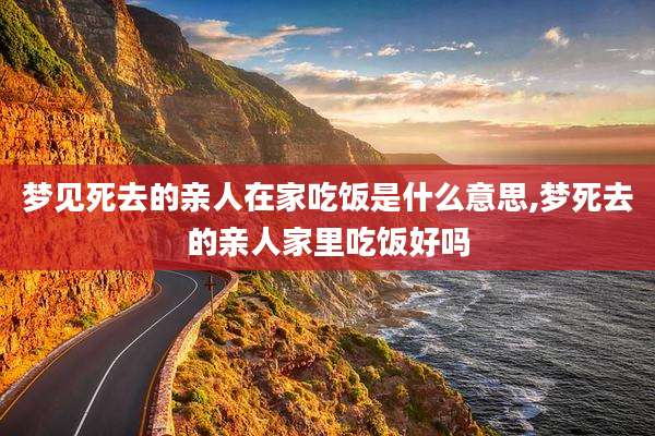 梦见死去的亲人在家吃饭是什么意思,梦死去的亲人家里吃饭好吗