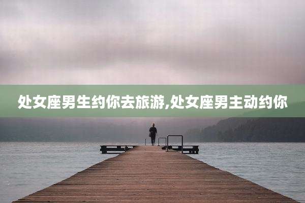 处女座男生约你去旅游,处女座男主动约你