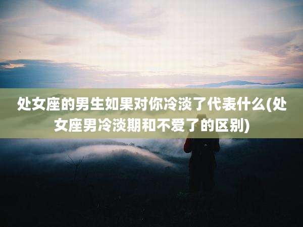 处女座的男生如果对你冷淡了代表什么(处女座男冷淡期和不爱了的区别)