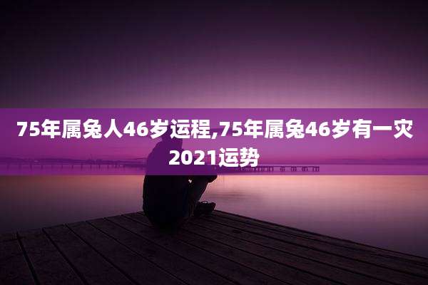 75年属兔人46岁运程,75年属兔46岁有一灾2021运势