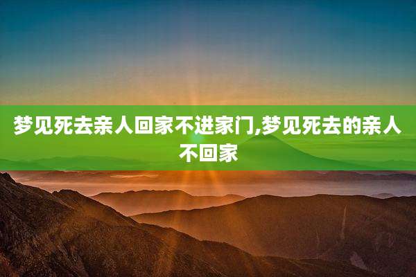梦见死去亲人回家不进家门,梦见死去的亲人不回家