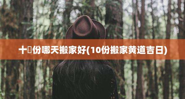 十冃份哪天搬家好(10份搬家黄道吉日)