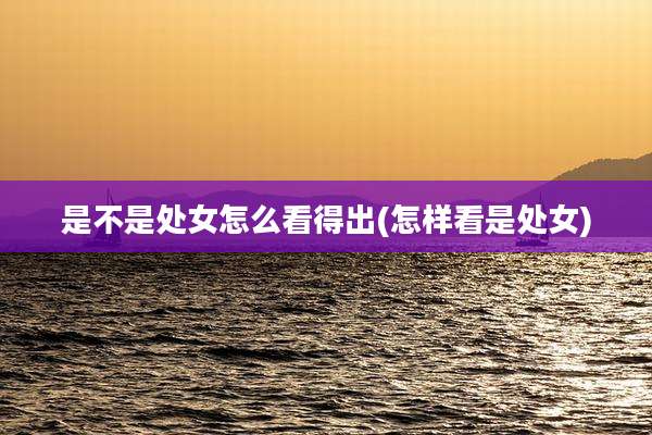 是不是处女怎么看得出(怎样看是处女)