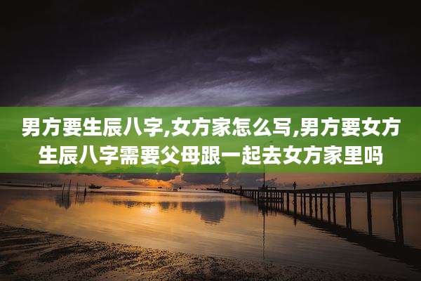 男方要生辰八字,女方家怎么写,男方要女方生辰八字需要父母跟一起去女方家里吗