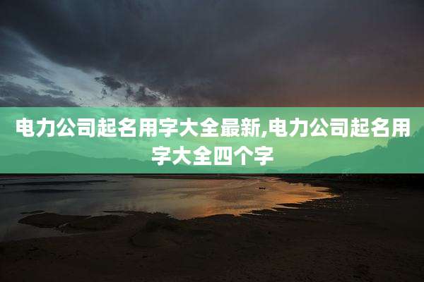 电力公司起名用字大全最新,电力公司起名用字大全四个字