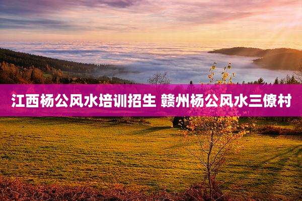江西杨公风水培训招生 赣州杨公风水三僚村