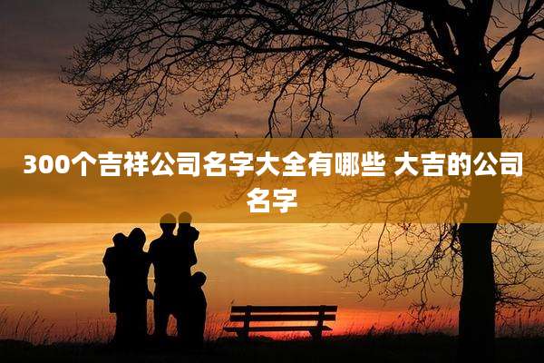 300个吉祥公司名字大全有哪些 大吉的公司名字