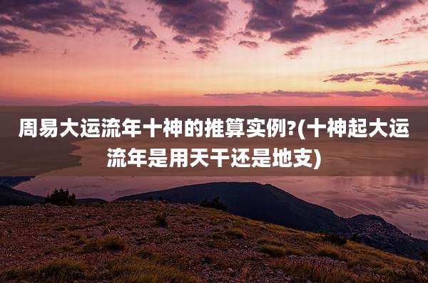 周易大运流年十神的推算实例?(十神起大运流年是用天干还是地支)