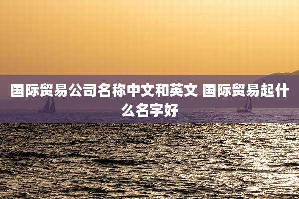 国际贸易公司名称中文和英文 国际贸易起什么名字好