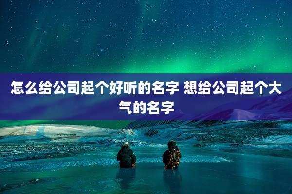 怎么给公司起个好听的名字 想给公司起个大气的名字