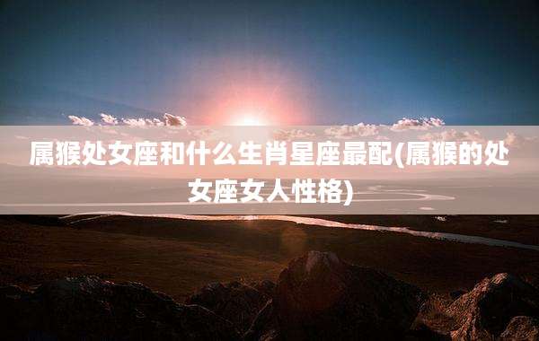属猴处女座和什么生肖星座最配(属猴的处女座女人性格)