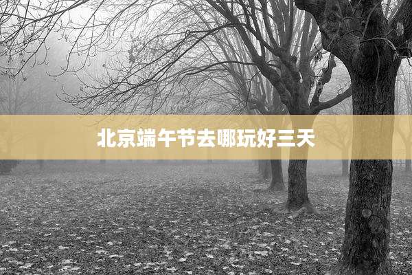 北京端午节去哪玩好三天