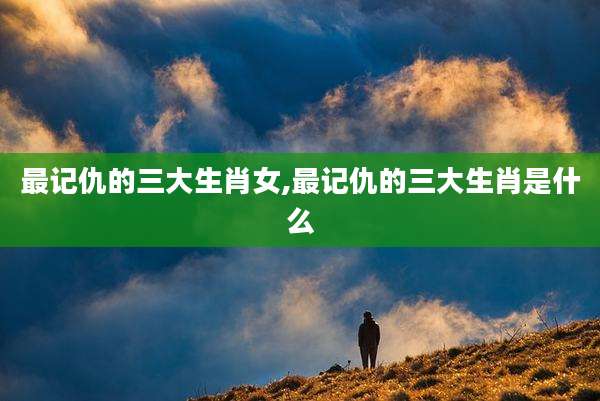 最记仇的三大生肖女,最记仇的三大生肖是什么