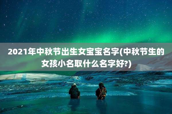 2021年中秋节出生女宝宝名字(中秋节生的女孩小名取什么名字好?)