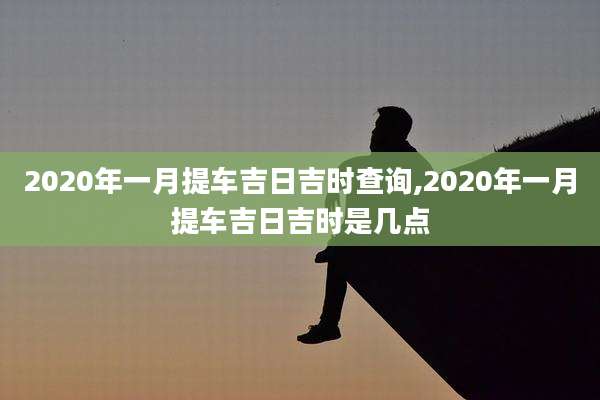 2020年一月提车吉日吉时查询,2020年一月提车吉日吉时是几点