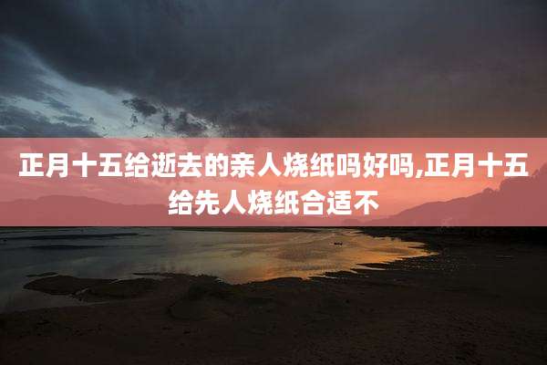 正月十五给逝去的亲人烧纸吗好吗,正月十五给先人烧纸合适不