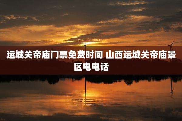 运城关帝庙门票免费时间 山西运城关帝庙景区电电话