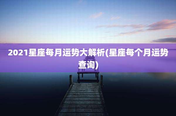 2021星座每月运势大解析(星座每个月运势查询)